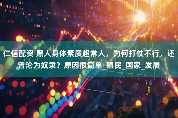 仁信配资 黑人身体素质超常人，为何打仗不行，还曾沦为奴隶？原因很简单_殖民_国家_发展