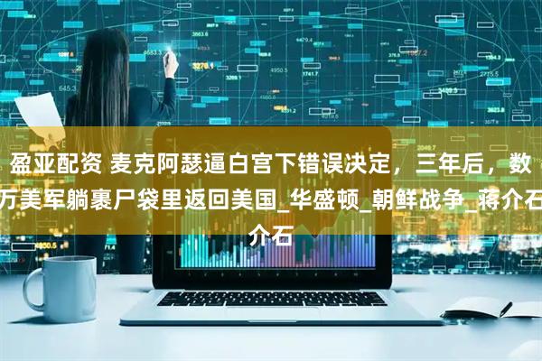 盈亚配资 麦克阿瑟逼白宫下错误决定，三年后，数万美军躺裹尸袋里返回美国_华盛顿_朝鲜战争_蒋介石