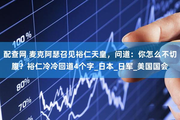 配查网 麦克阿瑟召见裕仁天皇，问道：你怎么不切腹？裕仁冷冷回道4个字_日本_日军_美国国会