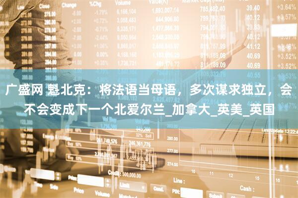 广盛网 魁北克：将法语当母语，多次谋求独立，会不会变成下一个北爱尔兰_加拿大_英美_英国