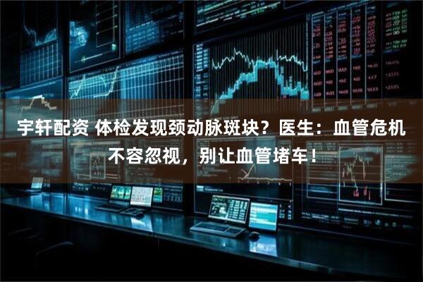 宇轩配资 体检发现颈动脉斑块？医生：血管危机不容忽视，别让血管堵车！