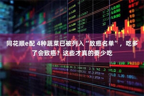 同花顺e配 4种蔬菜已被列入“致癌名单”，吃多了会致癌？这些才真的要少吃