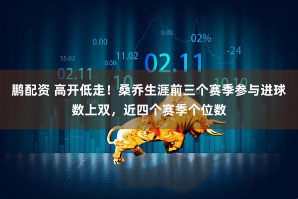 鹏配资 高开低走！桑乔生涯前三个赛季参与进球数上双，近四个赛季个位数