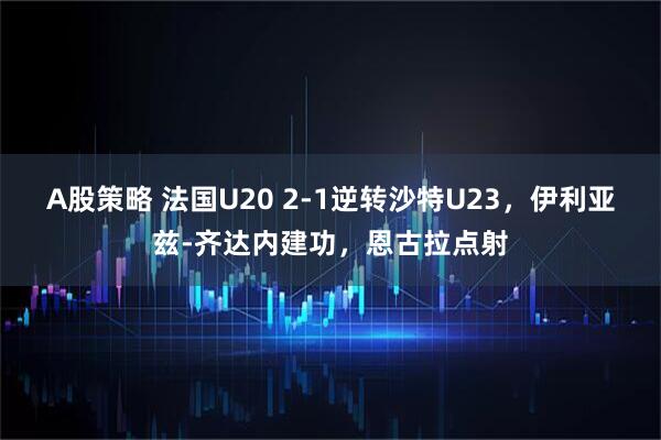 A股策略 法国U20 2-1逆转沙特U23，伊利亚兹-齐达内建功，恩古拉点射