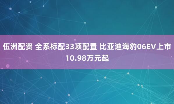 伍洲配资 全系标配33项配置 比亚迪海豹06EV上市10.98万元起