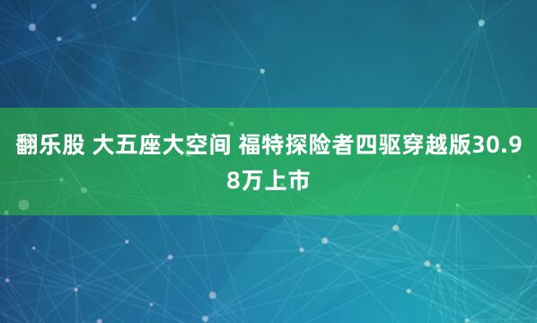 翻乐股 大五座大空间 福特探险者四驱穿越版30.98万上市