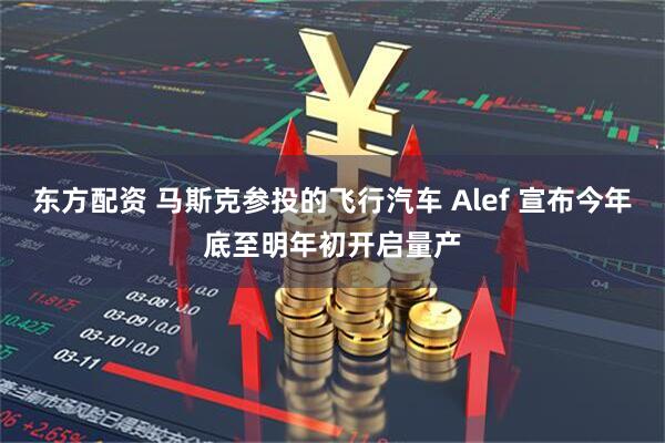 东方配资 马斯克参投的飞行汽车 Alef 宣布今年底至明年初开启量产