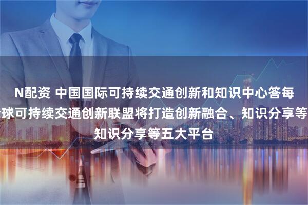 N配资 中国国际可持续交通创新和知识中心答每经问：全球可持续交通创新联盟将打造创新融合、知识分享等五大平台