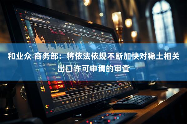 和业众 商务部：将依法依规不断加快对稀土相关出口许可申请的审查