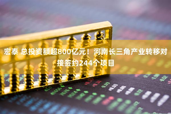 宏泰 总投资额超800亿元！河南长三角产业转移对接签约244个项目