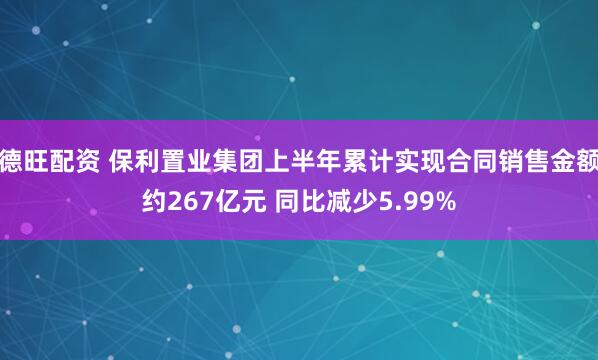 德旺配资 保利置业集团上半年累计实现合同销售金额约267亿元 同比减少5.99%