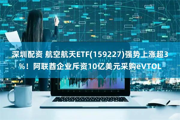 深圳配资 航空航天ETF(159227)强势上涨超3%！阿联酋企业斥资10亿美元采购eVTOL