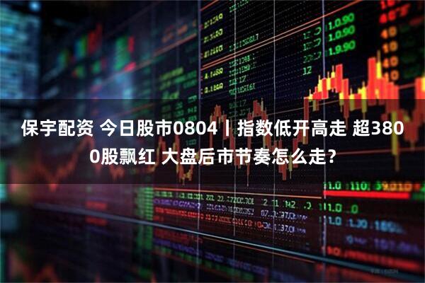 保宇配资 今日股市0804丨指数低开高走 超3800股飘红 大盘后市节奏怎么走？