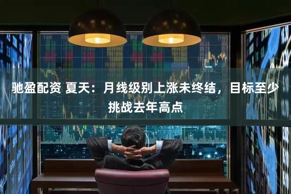 驰盈配资 夏天：月线级别上涨未终结，目标至少挑战去年高点