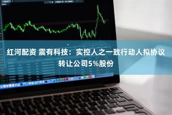 红河配资 震有科技：实控人之一致行动人拟协议转让公司5%股份