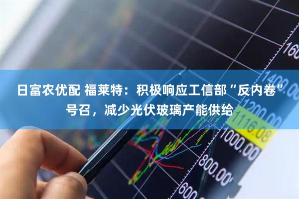 日富农优配 福莱特：积极响应工信部“反内卷”号召，减少光伏玻璃产能供给