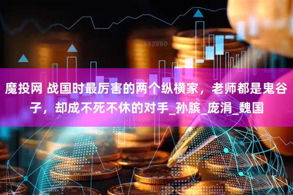 魔投网 战国时最厉害的两个纵横家，老师都是鬼谷子，却成不死不休的对手_孙膑_庞涓_魏国