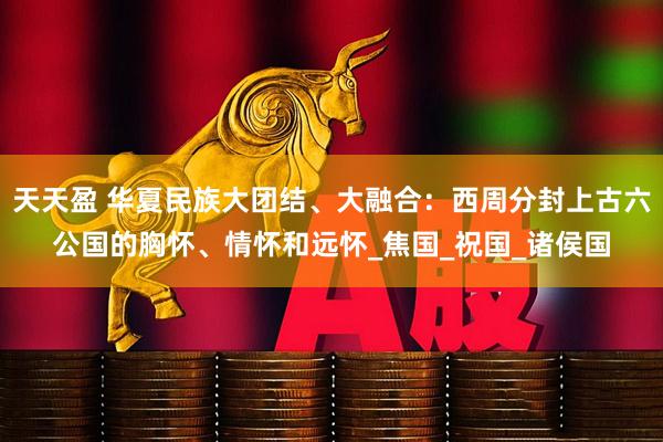 天天盈 华夏民族大团结、大融合：西周分封上古六公国的胸怀、情怀和远怀_焦国_祝国_诸侯国