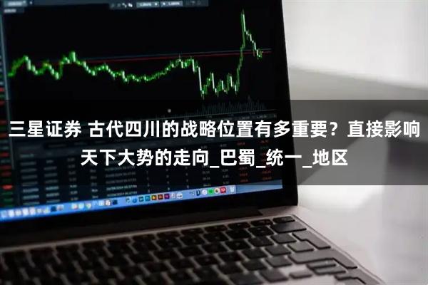 三星证券 古代四川的战略位置有多重要？直接影响天下大势的走向_巴蜀_统一_地区
