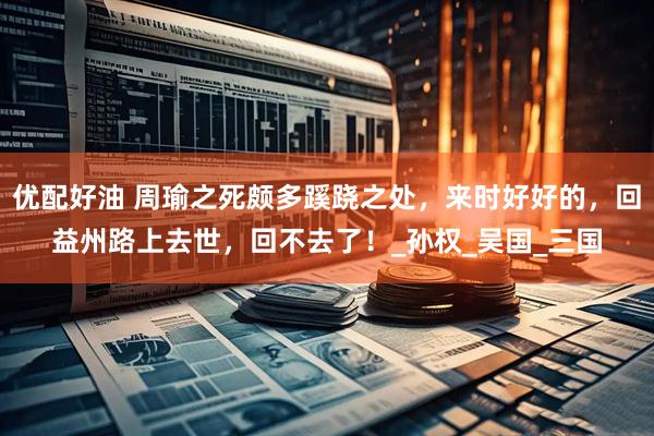 优配好油 周瑜之死颇多蹊跷之处，来时好好的，回益州路上去世，回不去了！_孙权_吴国_三国