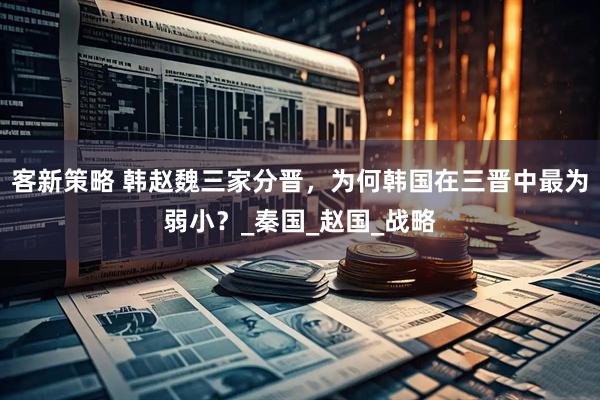 客新策略 韩赵魏三家分晋，为何韩国在三晋中最为弱小？_秦国_赵国_战略