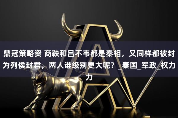 鼎冠策略资 商鞅和吕不韦都是秦相，又同样都被封为列侯封君，两人谁级别更大呢？_秦国_军政_权力