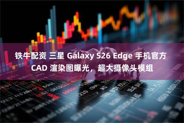 铁牛配资 三星 Galaxy S26 Edge 手机官方 CAD 渲染图曝光，超大摄像头模组