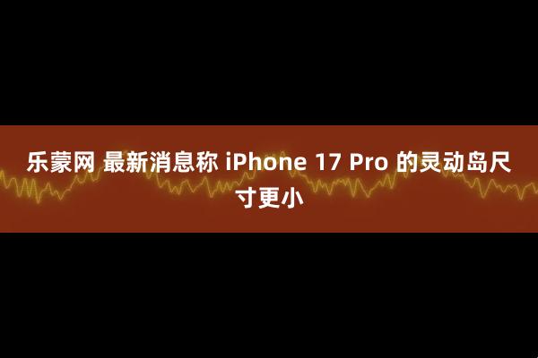 乐蒙网 最新消息称 iPhone 17 Pro 的灵动岛尺寸更小