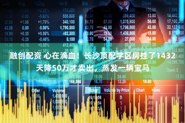 融创配资 心在滴血！长沙顶配学区房挂了1432天降50万才卖出，蒸发一辆宝马