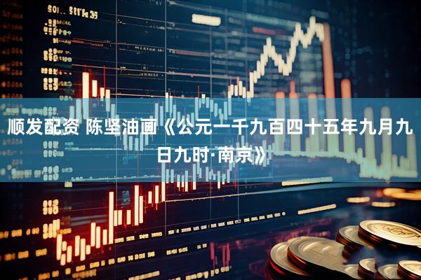 顺发配资 陈坚油画《公元一千九百四十五年九月九日九时·南京》
