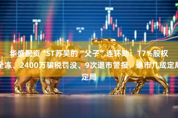 华盛配资 *ST苏吴的“父子”连环劫：17%股权全冻、2400万骗税罚没、9次退市警报，退市几成定局