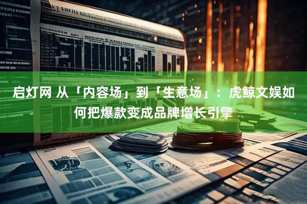启灯网 从「内容场」到「生意场」：虎鲸文娱如何把爆款变成品牌增长引擎