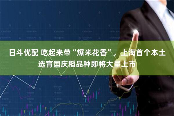日斗优配 吃起来带“爆米花香”，上海首个本土选育国庆稻品种即将大量上市