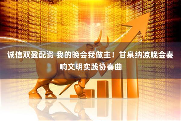 诚信双盈配资 我的晚会我做主！甘泉纳凉晚会奏响文明实践协奏曲