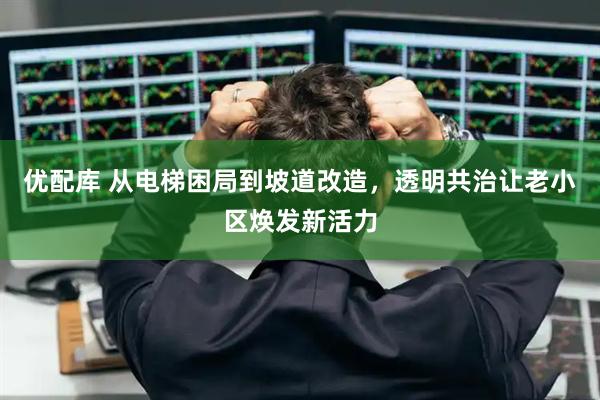 优配库 从电梯困局到坡道改造，透明共治让老小区焕发新活力