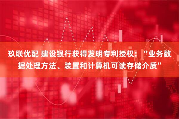 玖联优配 建设银行获得发明专利授权：“业务数据处理方法、装置和计算机可读存储介质”