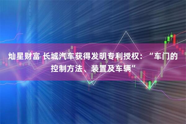 灿星财富 长城汽车获得发明专利授权：“车门的控制方法、装置及车辆”