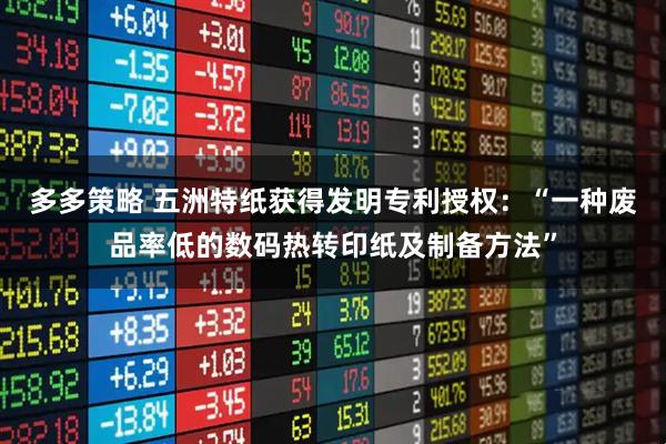 多多策略 五洲特纸获得发明专利授权：“一种废品率低的数码热转印纸及制备方法”