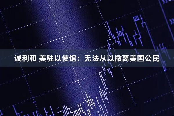 诚利和 美驻以使馆:无法从以撤离美国公民