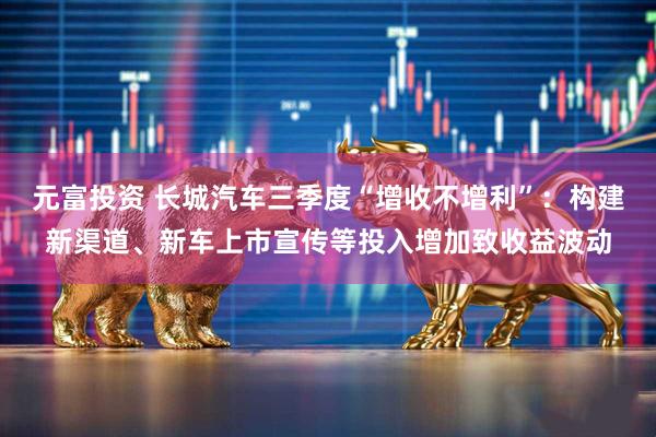 元富投资 长城汽车三季度“增收不增利”：构建新渠道、新车上市宣传等投入增加致收益波动