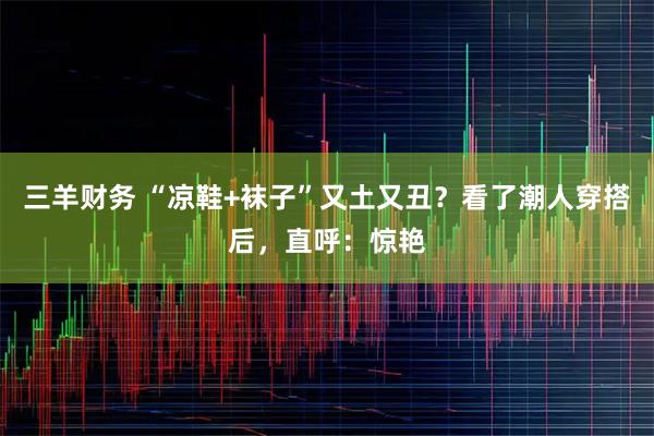 三羊财务 “凉鞋+袜子”又土又丑?看了潮人穿搭后,直呼:惊艳