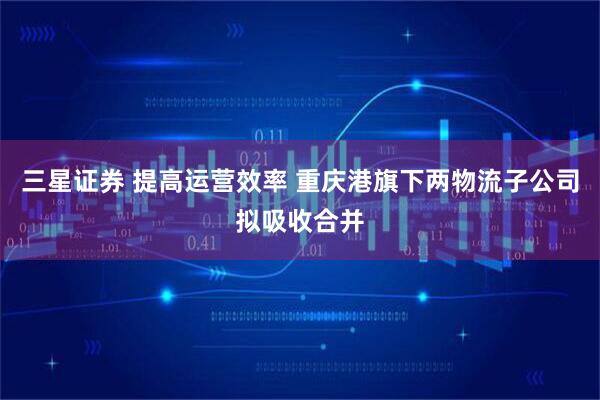 三星证券 提高运营效率 重庆港旗下两物流子公司拟吸收合并