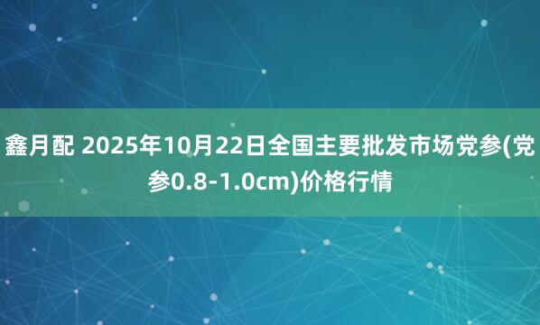 鑫月配 2025年10月22日全国主要批发市场党参(党参0.8-1.0cm)价格行情