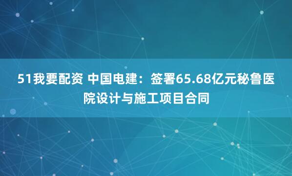 51我要配资 中国电建:签署65.68亿元秘鲁医院设计与施工项目合同