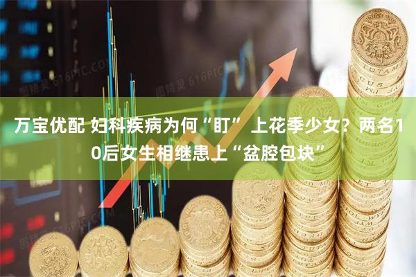 万宝优配 妇科疾病为何“盯” 上花季少女?两名10后女生相继患上“盆腔包块”