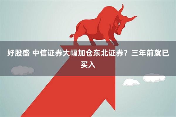 好股盛 中信证券大幅加仓东北证券?三年前就已买入