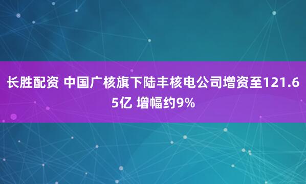 长胜配资 中国广核旗下陆丰核电公司增资至121.65亿 增幅约9%