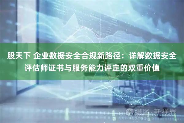 股天下 企业数据安全合规新路径:详解数据安全评估师证书与服务能力评定的双重价值