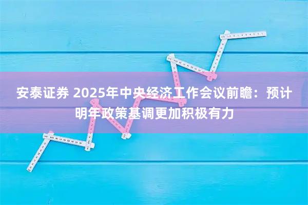 安泰证券 2025年中央经济工作会议前瞻:预计明年政策基调更加积极有力