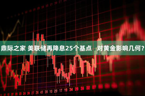 鼎际之家 美联储再降息25个基点 对黄金影响几何?